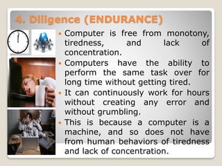 4. Diligence (ENDURANCE)
 Computer is free from monotony,
tiredness, and lack of
concentration.
 Computers have the ability to
perform the same task over for
long time without getting tired.
 It can continuously work for hours
without creating any error and
without grumbling.
 This is because a computer is a
machine, and so does not have
from human behaviors of tiredness
and lack of concentration.
 