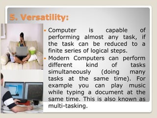 5. Versatility:
 Computer is capable of
performing almost any task, if
the task can be reduced to a
finite series of logical steps.
 Modern Computers can perform
different kind of tasks
simultaneously (doing many
tasks at the same time). For
example you can play music
while typing a document at the
same time. This is also known as
multi-tasking.
 