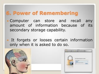 6. Power of Remembering
 Computer can store and recall any
amount of information because of its
secondary storage capability.
 It forgets or looses certain information
only when it is asked to do so.
 