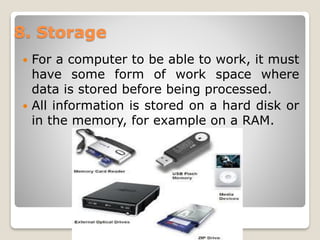  For a computer to be able to work, it must
have some form of work space where
data is stored before being processed.
 All information is stored on a hard disk or
in the memory, for example on a RAM.
8. Storage
 