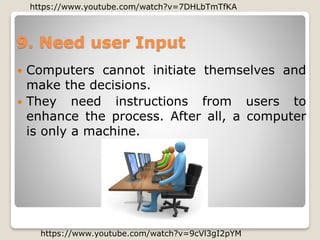 9. Need user Input
 Computers cannot initiate themselves and
make the decisions.
 They need instructions from users to
enhance the process. After all, a computer
is only a machine.
https://www.youtube.com/watch?v=9cVl3gI2pYM
https://www.youtube.com/watch?v=7DHLbTmTfKA
 