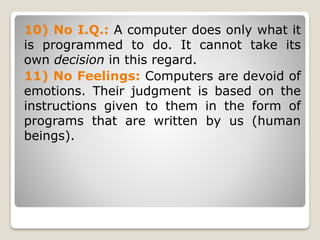 10) No I.Q.: A computer does only what it
is programmed to do. It cannot take its
own decision in this regard.
11) No Feelings: Computers are devoid of
emotions. Their judgment is based on the
instructions given to them in the form of
programs that are written by us (human
beings).
 