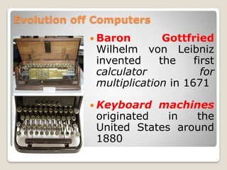 Evolution off Computers
 Baron Gottfried
Wilhelm von Leibniz
invented the first
calculator for
multiplication in 1671
 Keyboard machines
originated in the
United States around
1880
 