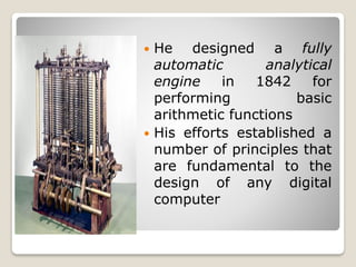  He designed a fully
automatic analytical
engine in 1842 for
performing basic
arithmetic functions
 His efforts established a
number of principles that
are fundamental to the
design of any digital
computer
 