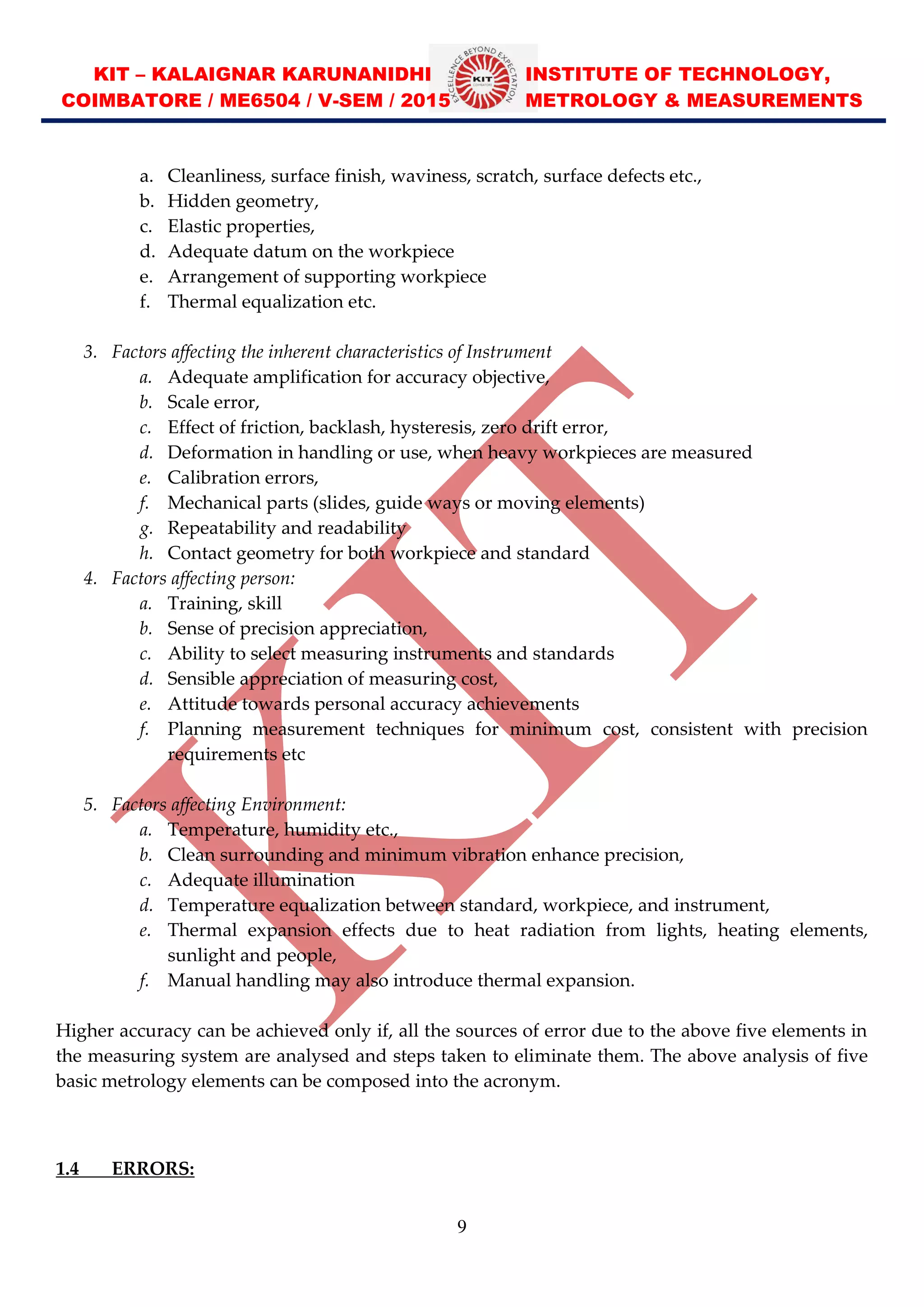 KIT – KALAIGNAR KARUNANIDHI INSTITUTE OF TECHNOLOGY,
COIMBATORE / ME6504 / V-SEM / 2015 METROLOGY & MEASUREMENTS
9
a. Cleanliness, surface finish, waviness, scratch, surface defects etc.,
b. Hidden geometry,
c. Elastic properties,
d. Adequate datum on the workpiece
e. Arrangement of supporting workpiece
f. Thermal equalization etc.
3. Factors affecting the inherent characteristics of Instrument
a. Adequate amplification for accuracy objective,
b. Scale error,
c. Effect of friction, backlash, hysteresis, zero drift error,
d. Deformation in handling or use, when heavy workpieces are measured
e. Calibration errors,
f. Mechanical parts (slides, guide ways or moving elements)
g. Repeatability and readability
h. Contact geometry for both workpiece and standard
4. Factors affecting person:
a. Training, skill
b. Sense of precision appreciation,
c. Ability to select measuring instruments and standards
d. Sensible appreciation of measuring cost,
e. Attitude towards personal accuracy achievements
f. Planning measurement techniques for minimum cost, consistent with precision
requirements etc
5. Factors affecting Environment:
a. Temperature, humidity etc.,
b. Clean surrounding and minimum vibration enhance precision,
c. Adequate illumination
d. Temperature equalization between standard, workpiece, and instrument,
e. Thermal expansion effects due to heat radiation from lights, heating elements,
sunlight and people,
f. Manual handling may also introduce thermal expansion.
Higher accuracy can be achieved only if, all the sources of error due to the above five elements in
the measuring system are analysed and steps taken to eliminate them. The above analysis of five
basic metrology elements can be composed into the acronym.
1.4 ERRORS:
 