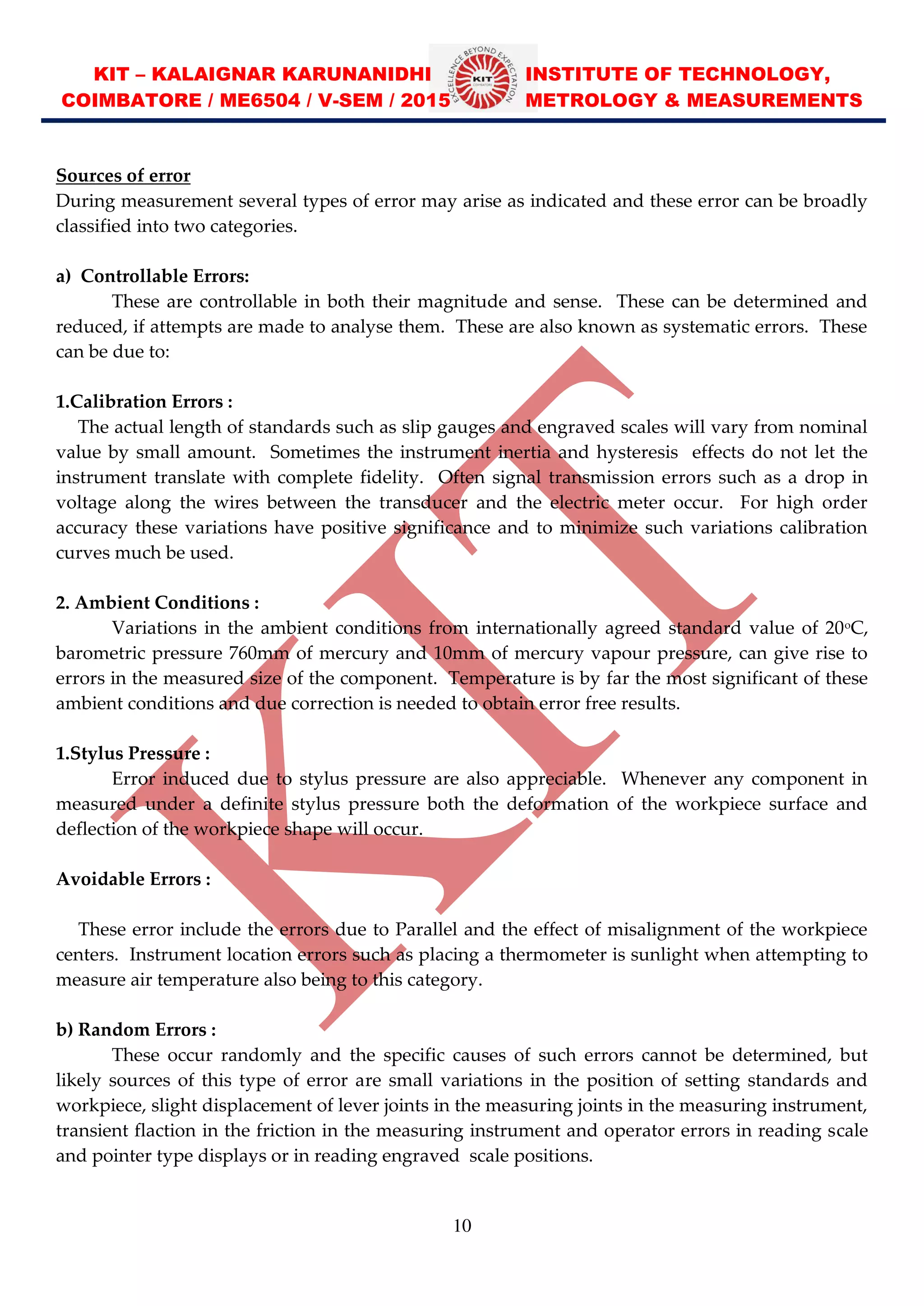 KIT – KALAIGNAR KARUNANIDHI INSTITUTE OF TECHNOLOGY,
COIMBATORE / ME6504 / V-SEM / 2015 METROLOGY & MEASUREMENTS
10
Sources of error
During measurement several types of error may arise as indicated and these error can be broadly
classified into two categories.
a) Controllable Errors:
These are controllable in both their magnitude and sense. These can be determined and
reduced, if attempts are made to analyse them. These are also known as systematic errors. These
can be due to:
1.Calibration Errors :
The actual length of standards such as slip gauges and engraved scales will vary from nominal
value by small amount. Sometimes the instrument inertia and hysteresis effects do not let the
instrument translate with complete fidelity. Often signal transmission errors such as a drop in
voltage along the wires between the transducer and the electric meter occur. For high order
accuracy these variations have positive significance and to minimize such variations calibration
curves much be used.
2. Ambient Conditions :
Variations in the ambient conditions from internationally agreed standard value of 20o
C,
barometric pressure 760mm of mercury and 10mm of mercury vapour pressure, can give rise to
errors in the measured size of the component. Temperature is by far the most significant of these
ambient conditions and due correction is needed to obtain error free results.
1.Stylus Pressure :
Error induced due to stylus pressure are also appreciable. Whenever any component in
measured under a definite stylus pressure both the deformation of the workpiece surface and
deflection of the workpiece shape will occur.
Avoidable Errors :
These error include the errors due to Parallel and the effect of misalignment of the workpiece
centers. Instrument location errors such as placing a thermometer is sunlight when attempting to
measure air temperature also being to this category.
b) Random Errors :
These occur randomly and the specific causes of such errors cannot be determined, but
likely sources of this type of error are small variations in the position of setting standards and
workpiece, slight displacement of lever joints in the measuring joints in the measuring instrument,
transient flaction in the friction in the measuring instrument and operator errors in reading scale
and pointer type displays or in reading engraved scale positions.
 