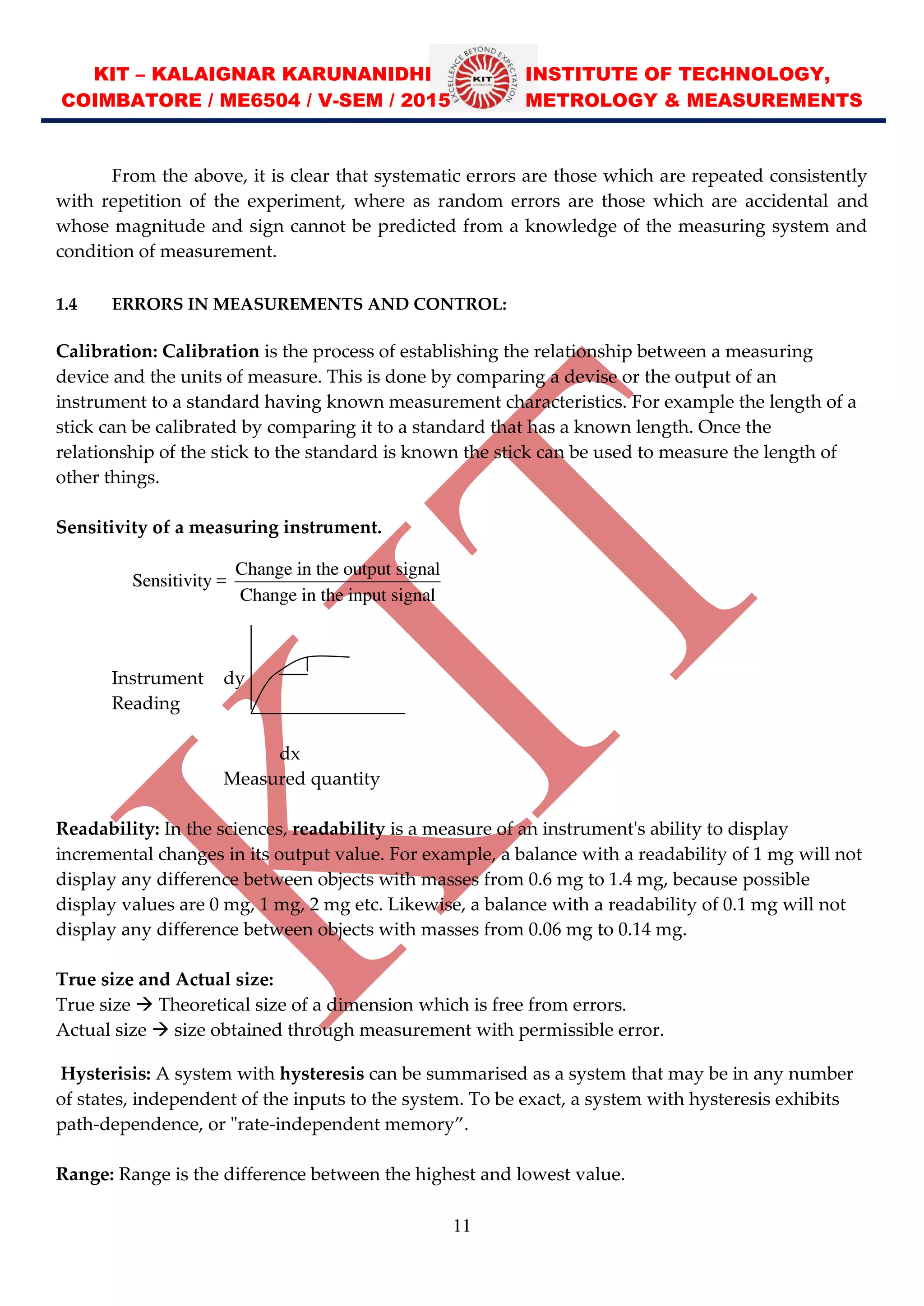 KIT – KALAIGNAR KARUNANIDHI INSTITUTE OF TECHNOLOGY,
COIMBATORE / ME6504 / V-SEM / 2015 METROLOGY & MEASUREMENTS
11
From the above, it is clear that systematic errors are those which are repeated consistently
with repetition of the experiment, where as random errors are those which are accidental and
whose magnitude and sign cannot be predicted from a knowledge of the measuring system and
condition of measurement.
1.4 ERRORS IN MEASUREMENTS AND CONTROL:
Calibration: Calibration is the process of establishing the relationship between a measuring
device and the units of measure. This is done by comparing a devise or the output of an
instrument to a standard having known measurement characteristics. For example the length of a
stick can be calibrated by comparing it to a standard that has a known length. Once the
relationship of the stick to the standard is known the stick can be used to measure the length of
other things.
Sensitivity of a measuring instrument.
Instrument dy
Reading
dx
Measured quantity
Readability: In the sciences, readability is a measure of an instrument's ability to display
incremental changes in its output value. For example, a balance with a readability of 1 mg will not
display any difference between objects with masses from 0.6 mg to 1.4 mg, because possible
display values are 0 mg, 1 mg, 2 mg etc. Likewise, a balance with a readability of 0.1 mg will not
display any difference between objects with masses from 0.06 mg to 0.14 mg.
True size and Actual size:
True size  Theoretical size of a dimension which is free from errors.
Actual size  size obtained through measurement with permissible error.
Hysterisis: A system with hysteresis can be summarised as a system that may be in any number
of states, independent of the inputs to the system. To be exact, a system with hysteresis exhibits
path-dependence, or "rate-independent memory .
Range: Range is the difference between the highest and lowest value.
Change in the output signal
Sensitivity =
Change in the input signal
 