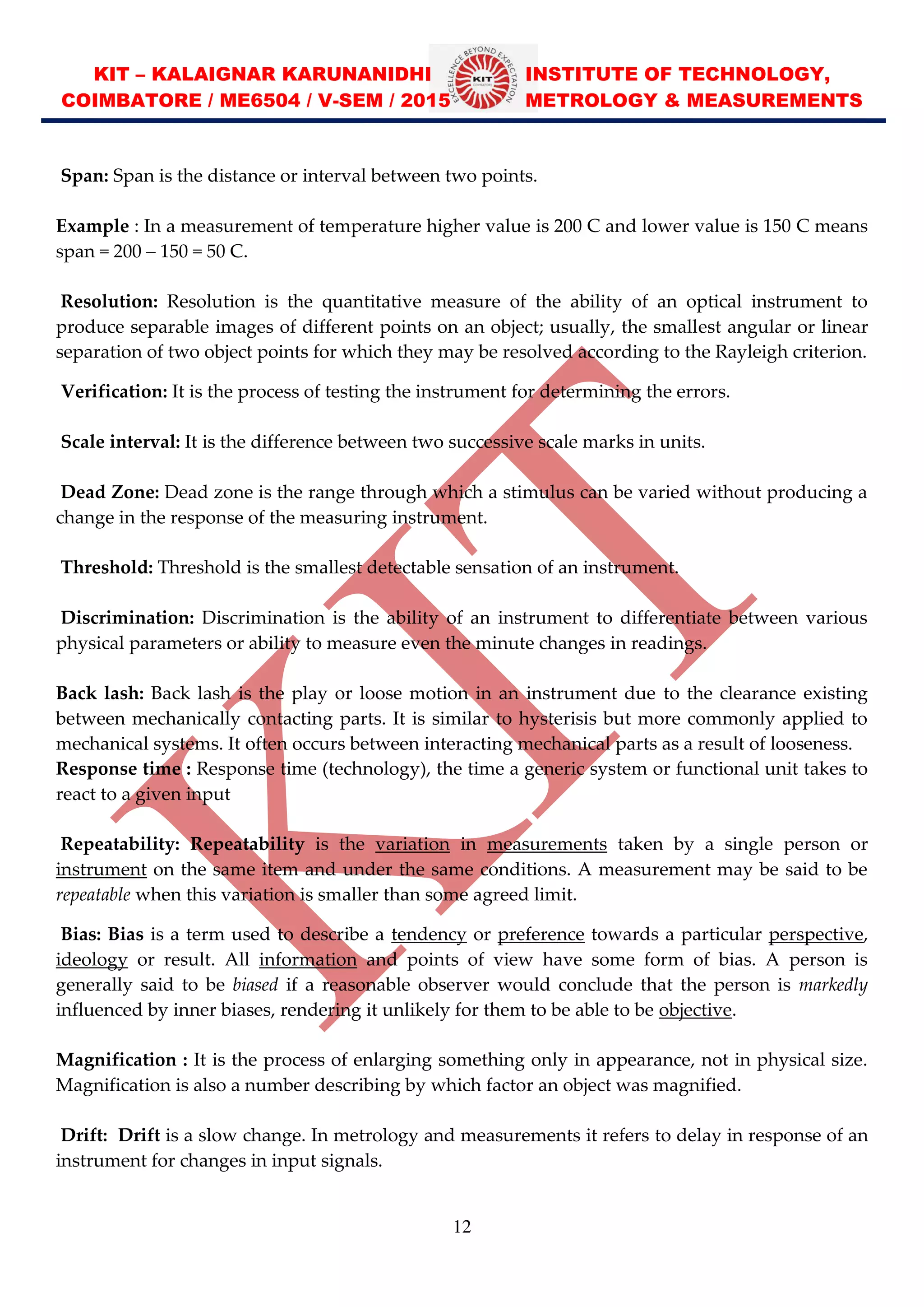 KIT – KALAIGNAR KARUNANIDHI INSTITUTE OF TECHNOLOGY,
COIMBATORE / ME6504 / V-SEM / 2015 METROLOGY & MEASUREMENTS
12
Span: Span is the distance or interval between two points.
Example : In a measurement of temperature higher value is 200 C and lower value is 150 C means
span = 200 150 = 50 C.
Resolution: Resolution is the quantitative measure of the ability of an optical instrument to
produce separable images of different points on an object; usually, the smallest angular or linear
separation of two object points for which they may be resolved according to the Rayleigh criterion.
Verification: It is the process of testing the instrument for determining the errors.
Scale interval: It is the difference between two successive scale marks in units.
Dead Zone: Dead zone is the range through which a stimulus can be varied without producing a
change in the response of the measuring instrument.
Threshold: Threshold is the smallest detectable sensation of an instrument.
Discrimination: Discrimination is the ability of an instrument to differentiate between various
physical parameters or ability to measure even the minute changes in readings.
Back lash: Back lash is the play or loose motion in an instrument due to the clearance existing
between mechanically contacting parts. It is similar to hysterisis but more commonly applied to
mechanical systems. It often occurs between interacting mechanical parts as a result of looseness.
Response time : Response time (technology), the time a generic system or functional unit takes to
react to a given input
Repeatability: Repeatability is the variation in measurements taken by a single person or
instrument on the same item and under the same conditions. A measurement may be said to be
repeatable when this variation is smaller than some agreed limit.
Bias: Bias is a term used to describe a tendency or preference towards a particular perspective,
ideology or result. All information and points of view have some form of bias. A person is
generally said to be biased if a reasonable observer would conclude that the person is markedly
influenced by inner biases, rendering it unlikely for them to be able to be objective.
Magnification : It is the process of enlarging something only in appearance, not in physical size.
Magnification is also a number describing by which factor an object was magnified.
Drift: Drift is a slow change. In metrology and measurements it refers to delay in response of an
instrument for changes in input signals.
 