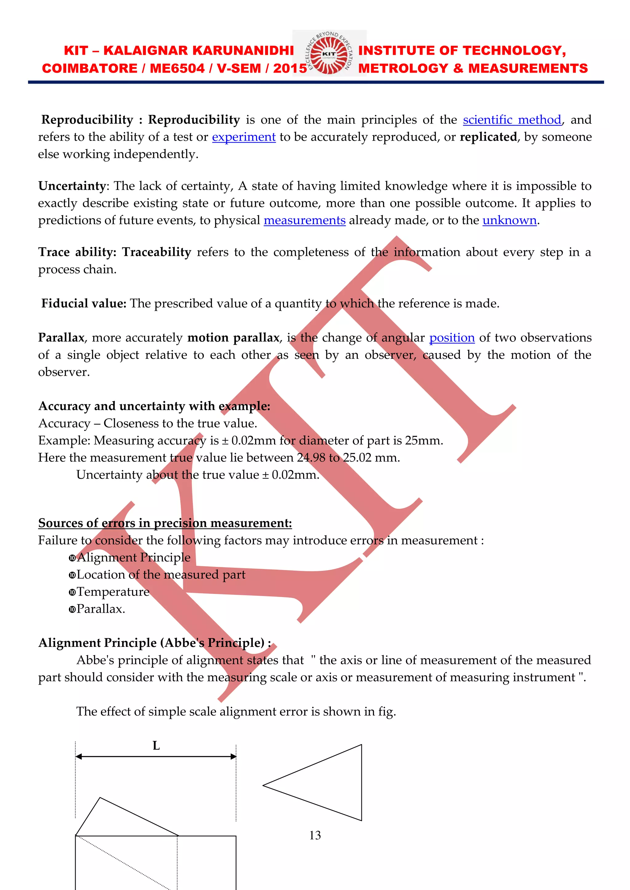 KIT – KALAIGNAR KARUNANIDHI INSTITUTE OF TECHNOLOGY,
COIMBATORE / ME6504 / V-SEM / 2015 METROLOGY & MEASUREMENTS
13
Reproducibility : Reproducibility is one of the main principles of the scientific method, and
refers to the ability of a test or experiment to be accurately reproduced, or replicated, by someone
else working independently.
Uncertainty: The lack of certainty, A state of having limited knowledge where it is impossible to
exactly describe existing state or future outcome, more than one possible outcome. It applies to
predictions of future events, to physical measurements already made, or to the unknown.
Trace ability: Traceability refers to the completeness of the information about every step in a
process chain.
Fiducial value: The prescribed value of a quantity to which the reference is made.
Parallax, more accurately motion parallax, is the change of angular position of two observations
of a single object relative to each other as seen by an observer, caused by the motion of the
observer.
Accuracy and uncertainty with example:
Accuracy Closeness to the true value.
Example: Measuring accuracy is ± 0.02mm for diameter of part is 25mm.
Here the measurement true value lie between 24.98 to 25.02 mm.
Uncertainty about the true value ± 0.02mm.
Sources of errors in precision measurement:
Failure to consider the following factors may introduce errors in measurement :
Alignment Principle
Location of the measured part
Temperature
Parallax.
Alignment Principle (Abbe's Principle) :
Abbe's principle of alignment states that " the axis or line of measurement of the measured
part should consider with the measuring scale or axis or measurement of measuring instrument ".
The effect of simple scale alignment error is shown in fig.
L
 