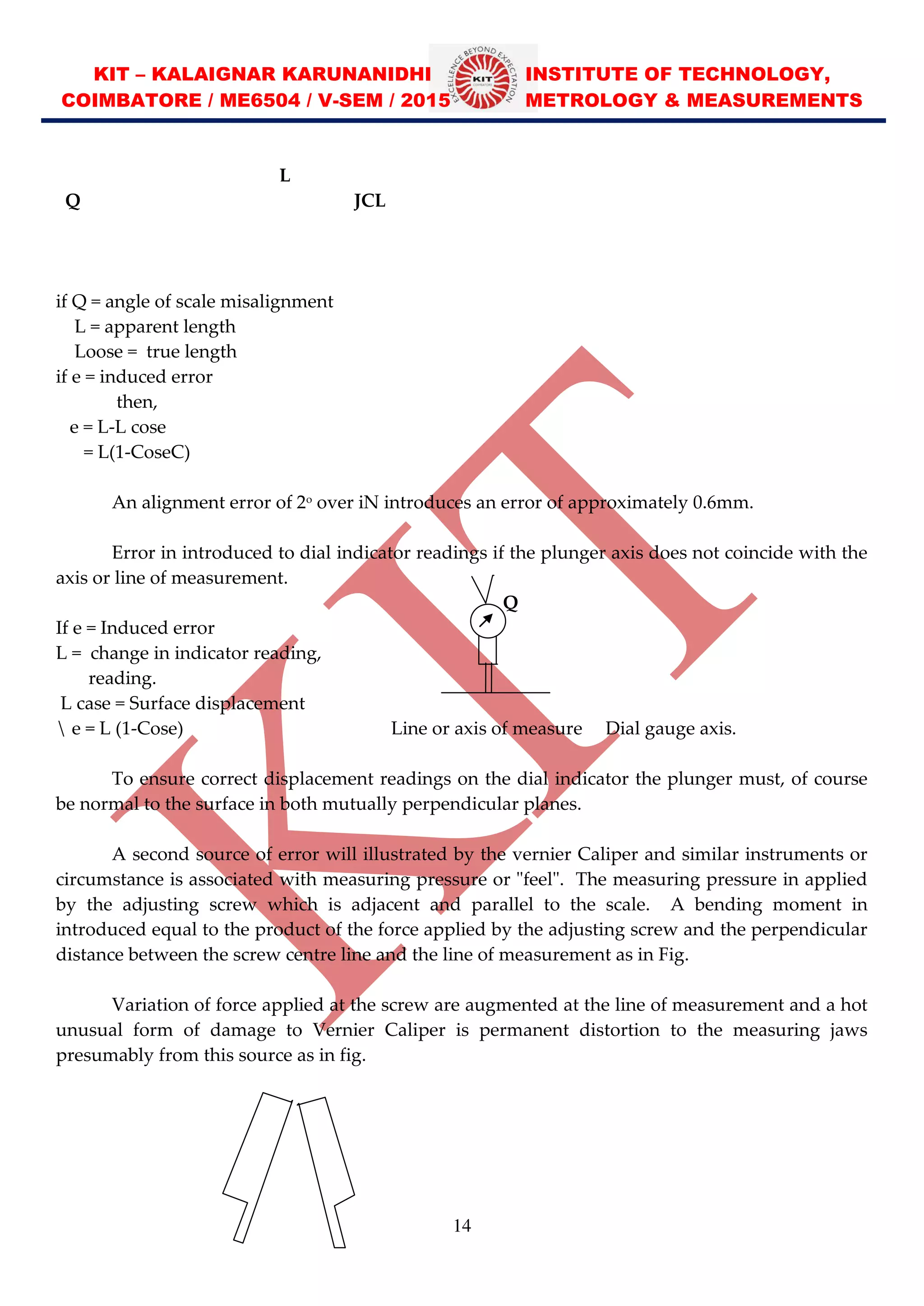 KIT – KALAIGNAR KARUNANIDHI INSTITUTE OF TECHNOLOGY,
COIMBATORE / ME6504 / V-SEM / 2015 METROLOGY & MEASUREMENTS
14
L
Q JCL
if Q = angle of scale misalignment
L = apparent length
Loose = true length
if e = induced error
then,
e = L-L cose
= L(1-CoseC)
An alignment error of 2o
over iN introduces an error of approximately 0.6mm.
Error in introduced to dial indicator readings if the plunger axis does not coincide with the
axis or line of measurement.
Q
If e = Induced error
L = change in indicator reading,
reading.
L case = Surface displacement
 e = L (1-Cose) Line or axis of measure Dial gauge axis.
To ensure correct displacement readings on the dial indicator the plunger must, of course
be normal to the surface in both mutually perpendicular planes.
A second source of error will illustrated by the vernier Caliper and similar instruments or
circumstance is associated with measuring pressure or "feel". The measuring pressure in applied
by the adjusting screw which is adjacent and parallel to the scale. A bending moment in
introduced equal to the product of the force applied by the adjusting screw and the perpendicular
distance between the screw centre line and the line of measurement as in Fig.
Variation of force applied at the screw are augmented at the line of measurement and a hot
unusual form of damage to Vernier Caliper is permanent distortion to the measuring jaws
presumably from this source as in fig.
 