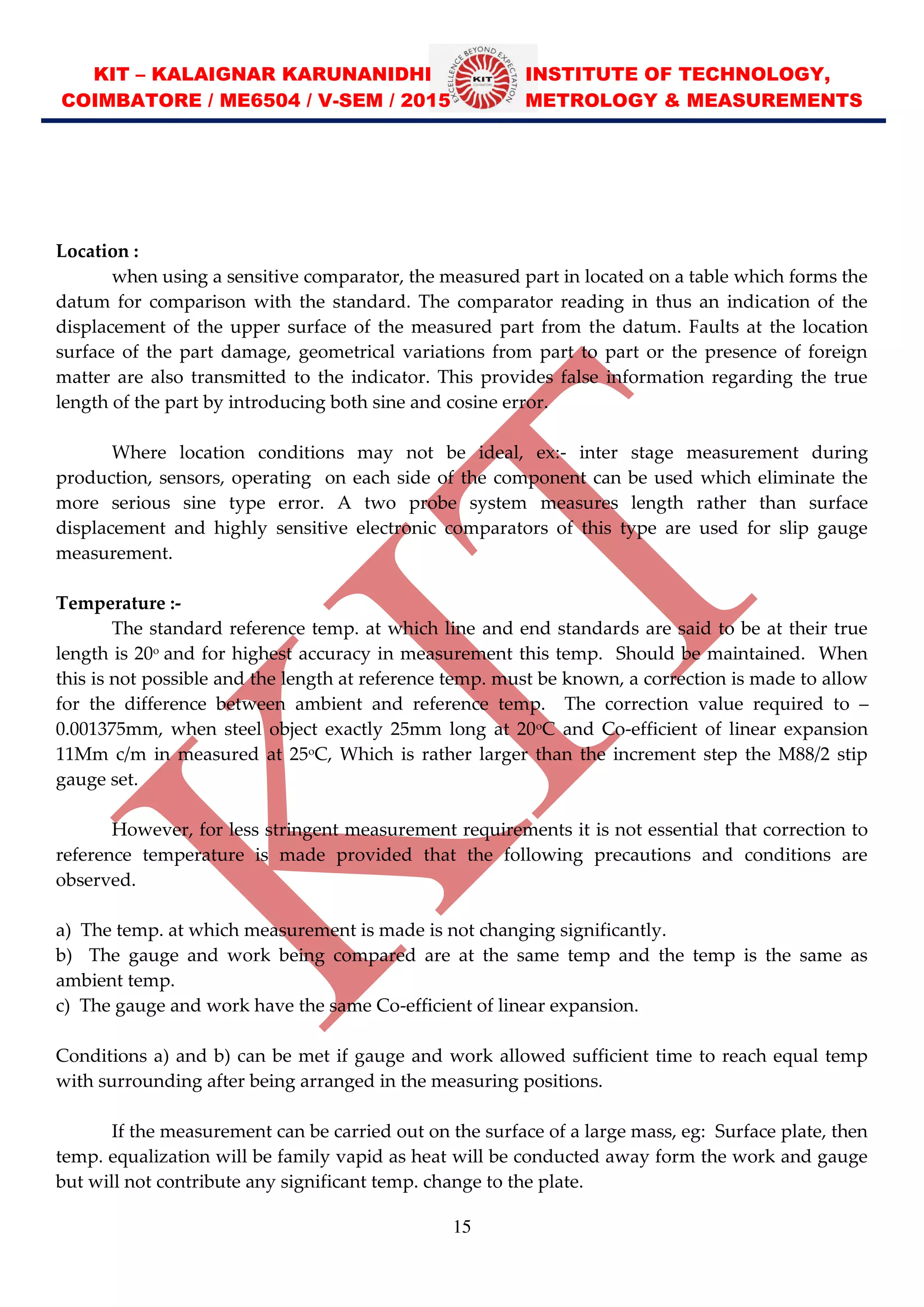KIT – KALAIGNAR KARUNANIDHI INSTITUTE OF TECHNOLOGY,
COIMBATORE / ME6504 / V-SEM / 2015 METROLOGY & MEASUREMENTS
15
Location :
when using a sensitive comparator, the measured part in located on a table which forms the
datum for comparison with the standard. The comparator reading in thus an indication of the
displacement of the upper surface of the measured part from the datum. Faults at the location
surface of the part damage, geometrical variations from part to part or the presence of foreign
matter are also transmitted to the indicator. This provides false information regarding the true
length of the part by introducing both sine and cosine error.
Where location conditions may not be ideal, ex:- inter stage measurement during
production, sensors, operating on each side of the component can be used which eliminate the
more serious sine type error. A two probe system measures length rather than surface
displacement and highly sensitive electronic comparators of this type are used for slip gauge
measurement.
Temperature :-
The standard reference temp. at which line and end standards are said to be at their true
length is 20o
and for highest accuracy in measurement this temp. Should be maintained. When
this is not possible and the length at reference temp. must be known, a correction is made to allow
for the difference between ambient and reference temp. The correction value required to
0.001375mm, when steel object exactly 25mm long at 20o
C and Co-efficient of linear expansion
11Mm c/m in measured at 25o
C, Which is rather larger than the increment step the M88/2 stip
gauge set.
However, for less stringent measurement requirements it is not essential that correction to
reference temperature is made provided that the following precautions and conditions are
observed.
a) The temp. at which measurement is made is not changing significantly.
b) The gauge and work being compared are at the same temp and the temp is the same as
ambient temp.
c) The gauge and work have the same Co-efficient of linear expansion.
Conditions a) and b) can be met if gauge and work allowed sufficient time to reach equal temp
with surrounding after being arranged in the measuring positions.
If the measurement can be carried out on the surface of a large mass, eg: Surface plate, then
temp. equalization will be family vapid as heat will be conducted away form the work and gauge
but will not contribute any significant temp. change to the plate.
 