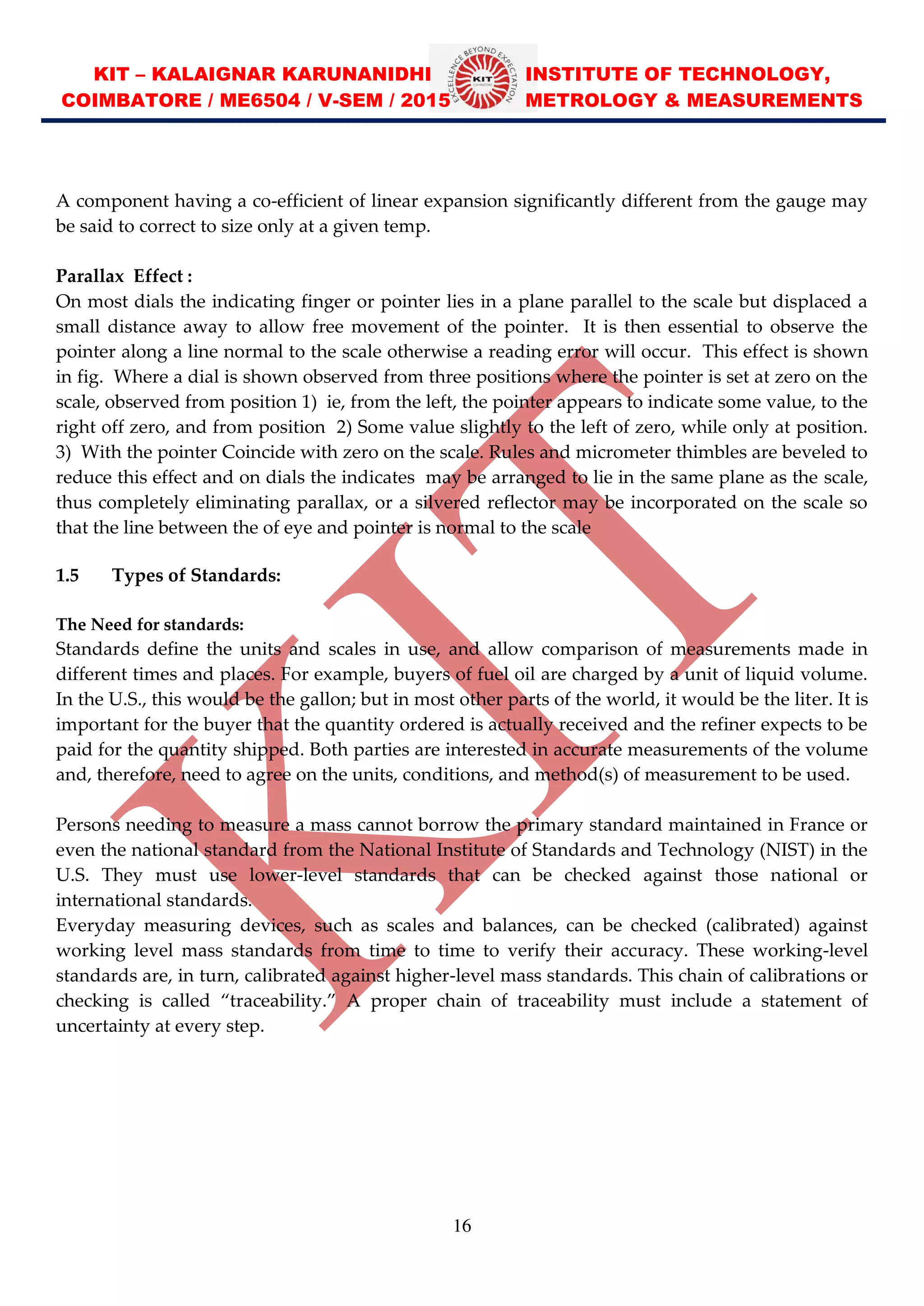 KIT – KALAIGNAR KARUNANIDHI INSTITUTE OF TECHNOLOGY,
COIMBATORE / ME6504 / V-SEM / 2015 METROLOGY & MEASUREMENTS
16
A component having a co-efficient of linear expansion significantly different from the gauge may
be said to correct to size only at a given temp.
Parallax Effect :
On most dials the indicating finger or pointer lies in a plane parallel to the scale but displaced a
small distance away to allow free movement of the pointer. It is then essential to observe the
pointer along a line normal to the scale otherwise a reading error will occur. This effect is shown
in fig. Where a dial is shown observed from three positions where the pointer is set at zero on the
scale, observed from position 1) ie, from the left, the pointer appears to indicate some value, to the
right off zero, and from position 2) Some value slightly to the left of zero, while only at position.
3) With the pointer Coincide with zero on the scale. Rules and micrometer thimbles are beveled to
reduce this effect and on dials the indicates may be arranged to lie in the same plane as the scale,
thus completely eliminating parallax, or a silvered reflector may be incorporated on the scale so
that the line between the of eye and pointer is normal to the scale
1.5 Types of Standards:
The Need for standards:
Standards define the units and scales in use, and allow comparison of measurements made in
different times and places. For example, buyers of fuel oil are charged by a unit of liquid volume.
In the U.S., this would be the gallon; but in most other parts of the world, it would be the liter. It is
important for the buyer that the quantity ordered is actually received and the refiner expects to be
paid for the quantity shipped. Both parties are interested in accurate measurements of the volume
and, therefore, need to agree on the units, conditions, and method(s) of measurement to be used.
Persons needing to measure a mass cannot borrow the primary standard maintained in France or
even the national standard from the National Institute of Standards and Technology (NIST) in the
U.S. They must use lower-level standards that can be checked against those national or
international standards.
Everyday measuring devices, such as scales and balances, can be checked (calibrated) against
working level mass standards from time to time to verify their accuracy. These working-level
standards are, in turn, calibrated against higher-level mass standards. This chain of calibrations or
checking is called traceability. A proper chain of traceability must include a statement of
uncertainty at every step.
 