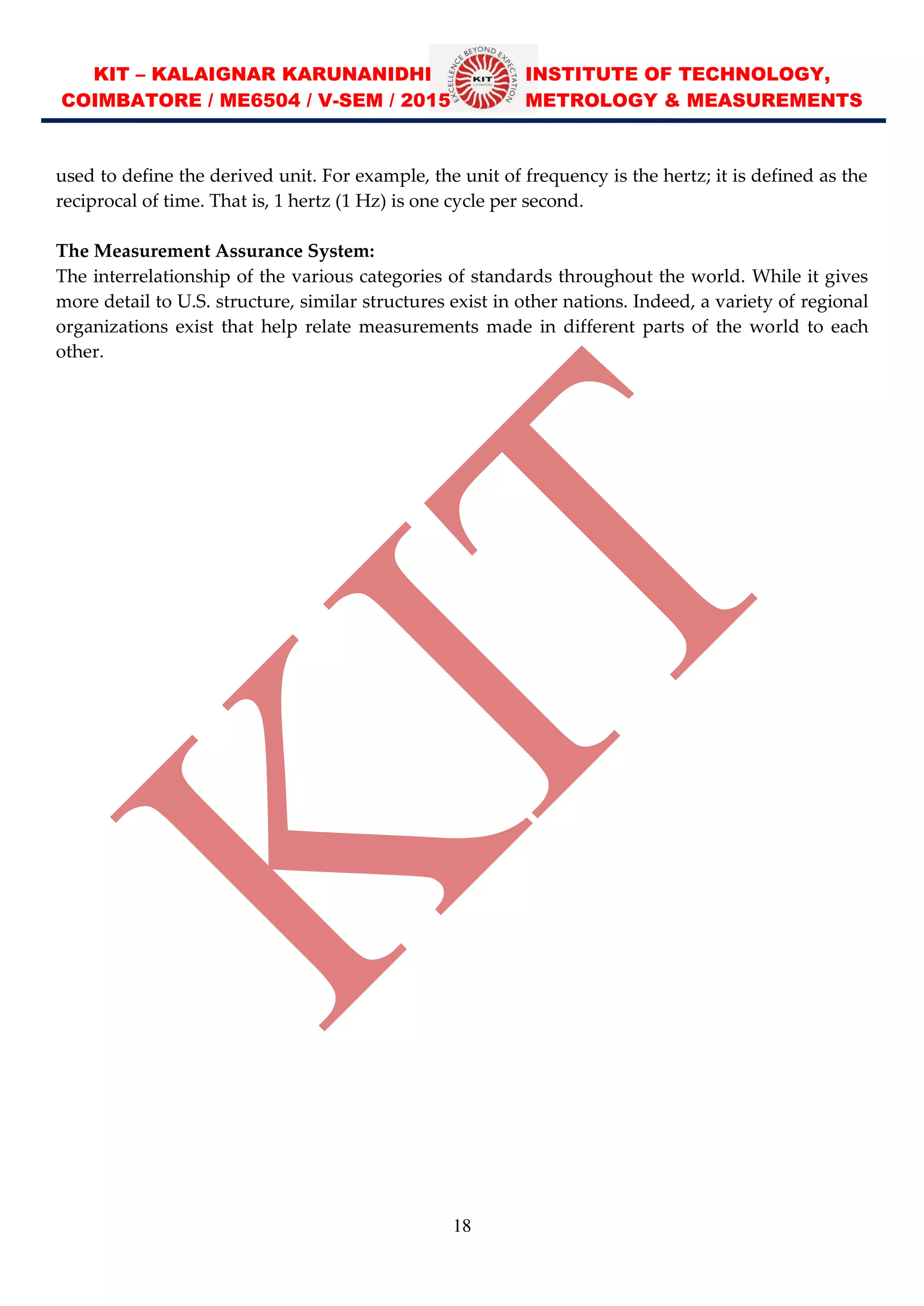 KIT – KALAIGNAR KARUNANIDHI INSTITUTE OF TECHNOLOGY,
COIMBATORE / ME6504 / V-SEM / 2015 METROLOGY & MEASUREMENTS
18
used to define the derived unit. For example, the unit of frequency is the hertz; it is defined as the
reciprocal of time. That is, 1 hertz (1 Hz) is one cycle per second.
The Measurement Assurance System:
The interrelationship of the various categories of standards throughout the world. While it gives
more detail to U.S. structure, similar structures exist in other nations. Indeed, a variety of regional
organizations exist that help relate measurements made in different parts of the world to each
other.
 
