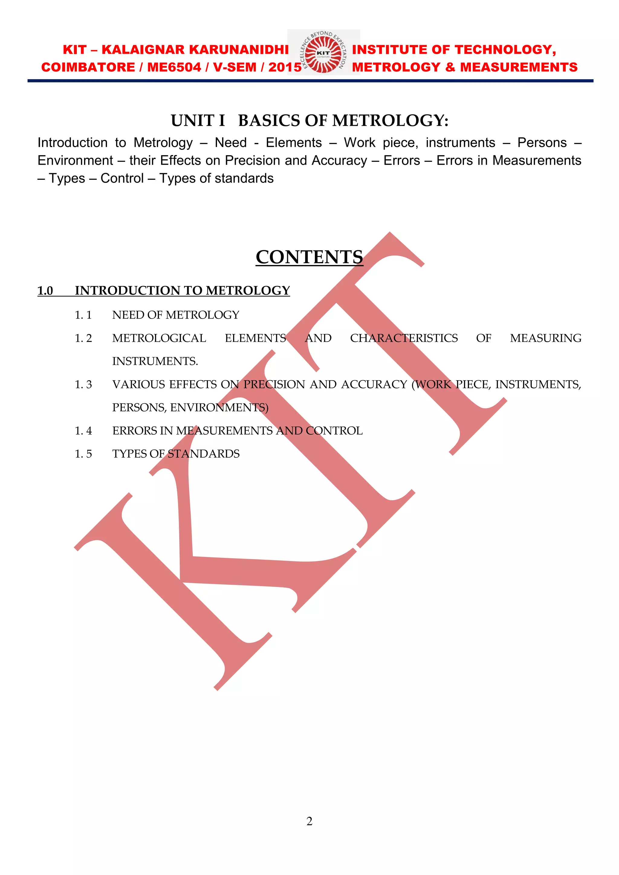 KIT – KALAIGNAR KARUNANIDHI INSTITUTE OF TECHNOLOGY,
COIMBATORE / ME6504 / V-SEM / 2015 METROLOGY & MEASUREMENTS
2
UNIT I BASICS OF METROLOGY:
Introduction to Metrology – Need - Elements – Work piece, instruments – Persons –
Environment – their Effects on Precision and Accuracy – Errors – Errors in Measurements
– Types – Control – Types of standards
CONTENTS
1.0 INTRODUCTION TO METROLOGY
1. 1 NEED OF METROLOGY
1. 2 METROLOGICAL ELEMENTS AND CHARACTERISTICS OF MEASURING
INSTRUMENTS.
1. 3 VARIOUS EFFECTS ON PRECISION AND ACCURACY (WORK PIECE, INSTRUMENTS,
PERSONS, ENVIRONMENTS)
1. 4 ERRORS IN MEASUREMENTS AND CONTROL
1. 5 TYPES OF STANDARDS
 