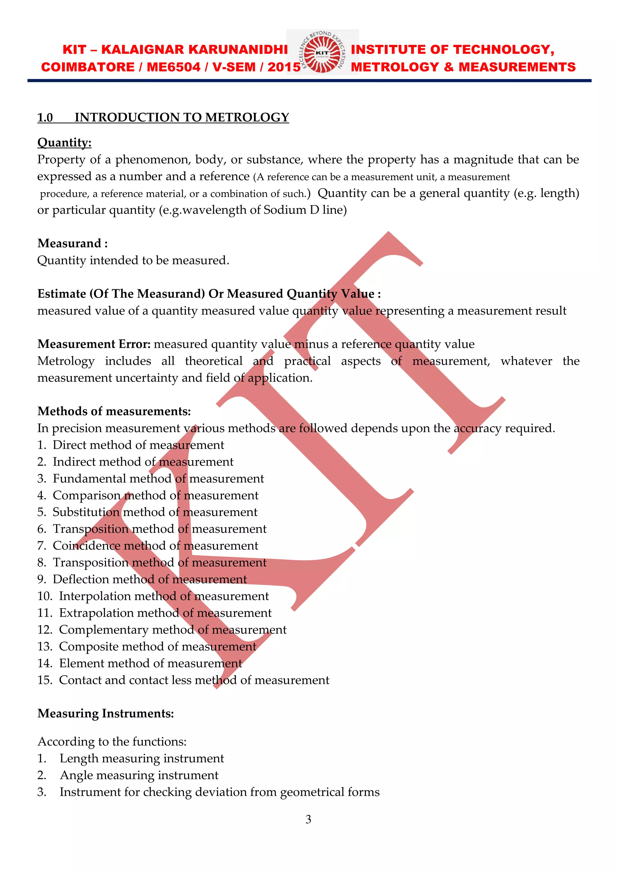 KIT – KALAIGNAR KARUNANIDHI INSTITUTE OF TECHNOLOGY,
COIMBATORE / ME6504 / V-SEM / 2015 METROLOGY & MEASUREMENTS
3
1.0 INTRODUCTION TO METROLOGY
Quantity:
Property of a phenomenon, body, or substance, where the property has a magnitude that can be
expressed as a number and a reference (A reference can be a measurement unit, a measurement
procedure, a reference material, or a combination of such.) Quantity can be a general quantity (e.g. length)
or particular quantity (e.g.wavelength of Sodium D line)
Measurand :
Quantity intended to be measured.
Estimate (Of The Measurand) Or Measured Quantity Value :
measured value of a quantity measured value quantity value representing a measurement result
Measurement Error: measured quantity value minus a reference quantity value
Metrology includes all theoretical and practical aspects of measurement, whatever the
measurement uncertainty and field of application.
Methods of measurements:
In precision measurement various methods are followed depends upon the accuracy required.
1. Direct method of measurement
2. Indirect method of measurement
3. Fundamental method of measurement
4. Comparison method of measurement
5. Substitution method of measurement
6. Transposition method of measurement
7. Coincidence method of measurement
8. Transposition method of measurement
9. Deflection method of measurement
10. Interpolation method of measurement
11. Extrapolation method of measurement
12. Complementary method of measurement
13. Composite method of measurement
14. Element method of measurement
15. Contact and contact less method of measurement
Measuring Instruments:
According to the functions:
1. Length measuring instrument
2. Angle measuring instrument
3. Instrument for checking deviation from geometrical forms
 