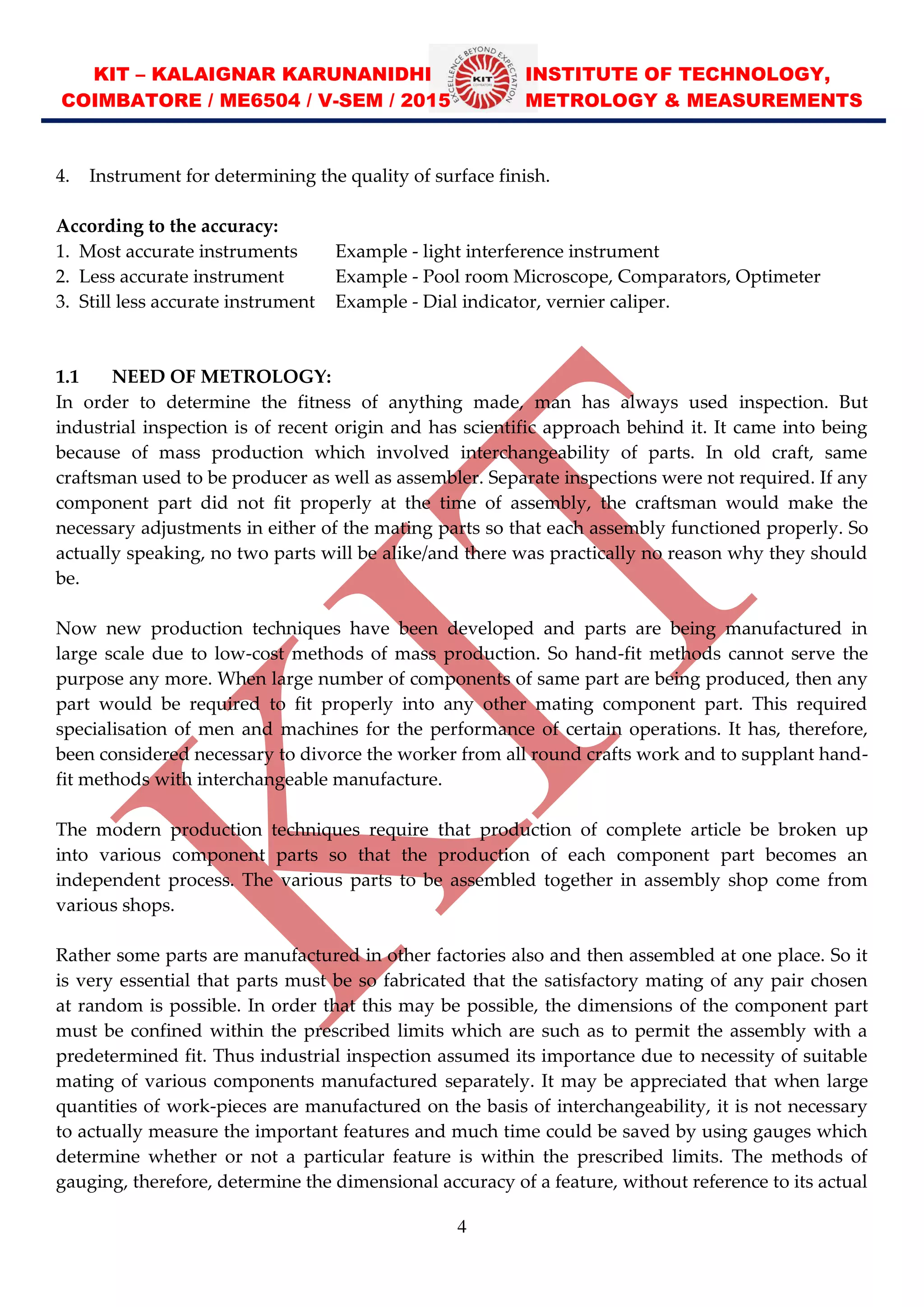 KIT – KALAIGNAR KARUNANIDHI INSTITUTE OF TECHNOLOGY,
COIMBATORE / ME6504 / V-SEM / 2015 METROLOGY & MEASUREMENTS
4
4. Instrument for determining the quality of surface finish.
According to the accuracy:
1. Most accurate instruments Example - light interference instrument
2. Less accurate instrument Example - Pool room Microscope, Comparators, Optimeter
3. Still less accurate instrument Example - Dial indicator, vernier caliper.
1.1 NEED OF METROLOGY:
In order to determine the fitness of anything made, man has always used inspection. But
industrial inspection is of recent origin and has scientific approach behind it. It came into being
because of mass production which involved interchangeability of parts. In old craft, same
craftsman used to be producer as well as assembler. Separate inspections were not required. If any
component part did not fit properly at the time of assembly, the craftsman would make the
necessary adjustments in either of the mating parts so that each assembly functioned properly. So
actually speaking, no two parts will be alike/and there was practically no reason why they should
be.
Now new production techniques have been developed and parts are being manufactured in
large scale due to low-cost methods of mass production. So hand-fit methods cannot serve the
purpose any more. When large number of components of same part are being produced, then any
part would be required to fit properly into any other mating component part. This required
specialisation of men and machines for the performance of certain operations. It has, therefore,
been considered necessary to divorce the worker from all round crafts work and to supplant hand-
fit methods with interchangeable manufacture.
The modern production techniques require that production of complete article be broken up
into various component parts so that the production of each component part becomes an
independent process. The various parts to be assembled together in assembly shop come from
various shops.
Rather some parts are manufactured in other factories also and then assembled at one place. So it
is very essential that parts must be so fabricated that the satisfactory mating of any pair chosen
at random is possible. In order that this may be possible, the dimensions of the component part
must be confined within the prescribed limits which are such as to permit the assembly with a
predetermined fit. Thus industrial inspection assumed its importance due to necessity of suitable
mating of various components manufactured separately. It may be appreciated that when large
quantities of work-pieces are manufactured on the basis of interchangeability, it is not necessary
to actually measure the important features and much time could be saved by using gauges which
determine whether or not a particular feature is within the prescribed limits. The methods of
gauging, therefore, determine the dimensional accuracy of a feature, without reference to its actual
 