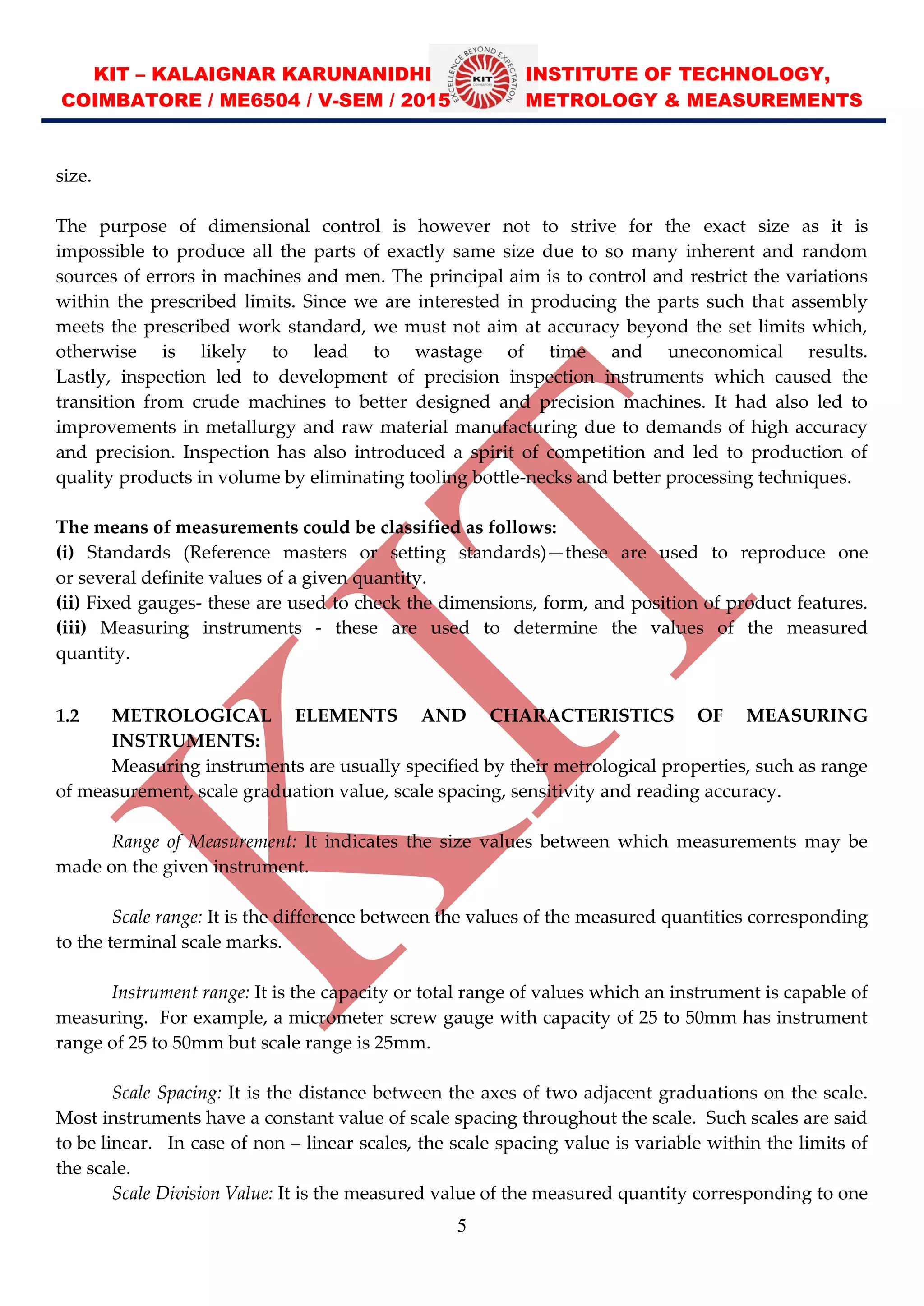 KIT – KALAIGNAR KARUNANIDHI INSTITUTE OF TECHNOLOGY,
COIMBATORE / ME6504 / V-SEM / 2015 METROLOGY & MEASUREMENTS
5
size.
The purpose of dimensional control is however not to strive for the exact size as it is
impossible to produce all the parts of exactly same size due to so many inherent and random
sources of errors in machines and men. The principal aim is to control and restrict the variations
within the prescribed limits. Since we are interested in producing the parts such that assembly
meets the prescribed work standard, we must not aim at accuracy beyond the set limits which,
otherwise is likely to lead to wastage of time and uneconomical results.
Lastly, inspection led to development of precision inspection instruments which caused the
transition from crude machines to better designed and precision machines. It had also led to
improvements in metallurgy and raw material manufacturing due to demands of high accuracy
and precision. Inspection has also introduced a spirit of competition and led to production of
quality products in volume by eliminating tooling bottle-necks and better processing techniques.
The means of measurements could be classified as follows:
(i) Standards (Reference masters or setting standards) these are used to reproduce one
or several definite values of a given quantity.
(ii) Fixed gauges- these are used to check the dimensions, form, and position of product features.
(iii) Measuring instruments - these are used to determine the values of the measured
quantity.
1.2 METROLOGICAL ELEMENTS AND CHARACTERISTICS OF MEASURING
INSTRUMENTS:
Measuring instruments are usually specified by their metrological properties, such as range
of measurement, scale graduation value, scale spacing, sensitivity and reading accuracy.
Range of Measurement: It indicates the size values between which measurements may be
made on the given instrument.
Scale range: It is the difference between the values of the measured quantities corresponding
to the terminal scale marks.
Instrument range: It is the capacity or total range of values which an instrument is capable of
measuring. For example, a micrometer screw gauge with capacity of 25 to 50mm has instrument
range of 25 to 50mm but scale range is 25mm.
Scale Spacing: It is the distance between the axes of two adjacent graduations on the scale.
Most instruments have a constant value of scale spacing throughout the scale. Such scales are said
to be linear. In case of non linear scales, the scale spacing value is variable within the limits of
the scale.
Scale Division Value: It is the measured value of the measured quantity corresponding to one
 