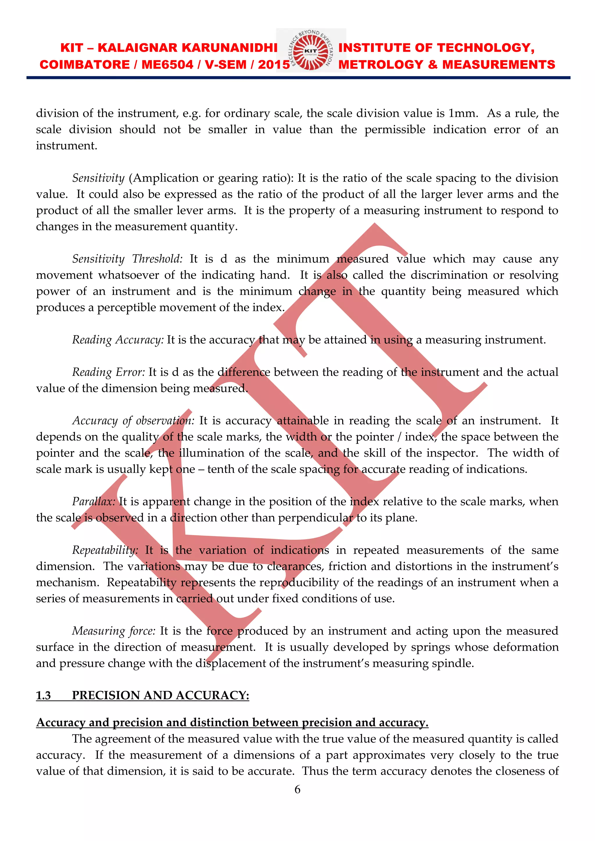 KIT – KALAIGNAR KARUNANIDHI INSTITUTE OF TECHNOLOGY,
COIMBATORE / ME6504 / V-SEM / 2015 METROLOGY & MEASUREMENTS
6
division of the instrument, e.g. for ordinary scale, the scale division value is 1mm. As a rule, the
scale division should not be smaller in value than the permissible indication error of an
instrument.
Sensitivity (Amplication or gearing ratio): It is the ratio of the scale spacing to the division
value. It could also be expressed as the ratio of the product of all the larger lever arms and the
product of all the smaller lever arms. It is the property of a measuring instrument to respond to
changes in the measurement quantity.
Sensitivity Threshold: It is d as the minimum measured value which may cause any
movement whatsoever of the indicating hand. It is also called the discrimination or resolving
power of an instrument and is the minimum change in the quantity being measured which
produces a perceptible movement of the index.
Reading Accuracy: It is the accuracy that may be attained in using a measuring instrument.
Reading Error: It is d as the difference between the reading of the instrument and the actual
value of the dimension being measured.
Accuracy of observation: It is accuracy attainable in reading the scale of an instrument. It
depends on the quality of the scale marks, the width or the pointer / index, the space between the
pointer and the scale, the illumination of the scale, and the skill of the inspector. The width of
scale mark is usually kept one tenth of the scale spacing for accurate reading of indications.
Parallax: It is apparent change in the position of the index relative to the scale marks, when
the scale is observed in a direction other than perpendicular to its plane.
Repeatability: It is the variation of indications in repeated measurements of the same
dimension. The variations may be due to clearances, friction and distortions in the instrument’s
mechanism. Repeatability represents the reproducibility of the readings of an instrument when a
series of measurements in carried out under fixed conditions of use.
Measuring force: It is the force produced by an instrument and acting upon the measured
surface in the direction of measurement. It is usually developed by springs whose deformation
and pressure change with the displacement of the instrument’s measuring spindle.
1.3 PRECISION AND ACCURACY:
Accuracy and precision and distinction between precision and accuracy.
The agreement of the measured value with the true value of the measured quantity is called
accuracy. If the measurement of a dimensions of a part approximates very closely to the true
value of that dimension, it is said to be accurate. Thus the term accuracy denotes the closeness of
 