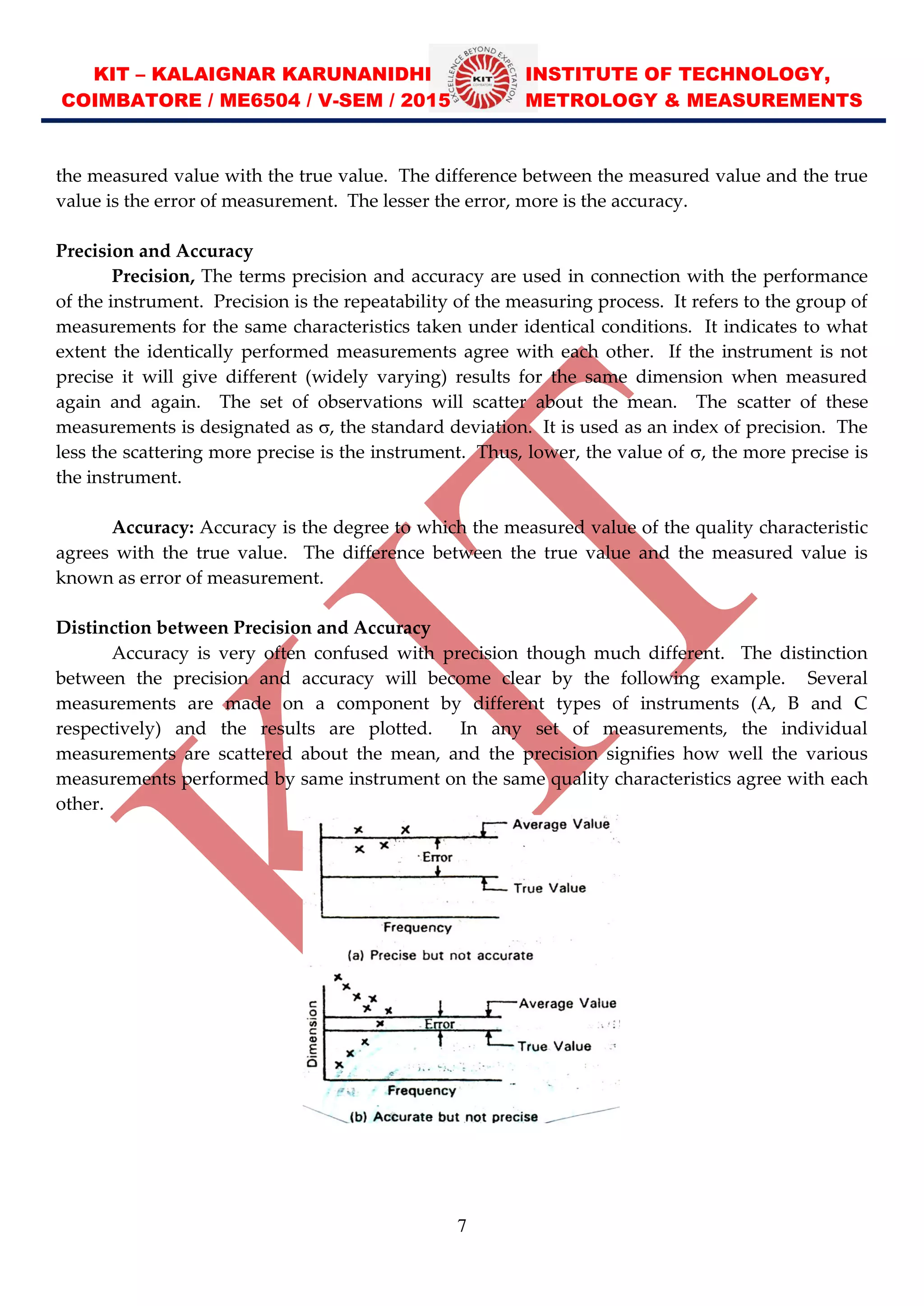 KIT – KALAIGNAR KARUNANIDHI INSTITUTE OF TECHNOLOGY,
COIMBATORE / ME6504 / V-SEM / 2015 METROLOGY & MEASUREMENTS
7
the measured value with the true value. The difference between the measured value and the true
value is the error of measurement. The lesser the error, more is the accuracy.
Precision and Accuracy
Precision, The terms precision and accuracy are used in connection with the performance
of the instrument. Precision is the repeatability of the measuring process. It refers to the group of
measurements for the same characteristics taken under identical conditions. It indicates to what
extent the identically performed measurements agree with each other. If the instrument is not
precise it will give different (widely varying) results for the same dimension when measured
again and again. The set of observations will scatter about the mean. The scatter of these
measurements is designated as , the standard deviation. It is used as an index of precision. The
less the scattering more precise is the instrument. Thus, lower, the value of , the more precise is
the instrument.
Accuracy: Accuracy is the degree to which the measured value of the quality characteristic
agrees with the true value. The difference between the true value and the measured value is
known as error of measurement.
Distinction between Precision and Accuracy
Accuracy is very often confused with precision though much different. The distinction
between the precision and accuracy will become clear by the following example. Several
measurements are made on a component by different types of instruments (A, B and C
respectively) and the results are plotted. In any set of measurements, the individual
measurements are scattered about the mean, and the precision signifies how well the various
measurements performed by same instrument on the same quality characteristics agree with each
other.
 