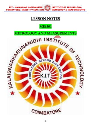 KIT – KALAIGNAR KARUNANIDHI INSTITUTE OF TECHNOLOGY,
COIMBATORE / ME6504 / V-SEM / 2015 METROLOGY & MEASUREMENTS
I
LESSON NOTES
ME6504
METROLOGY AND MEASUREMENTS
 