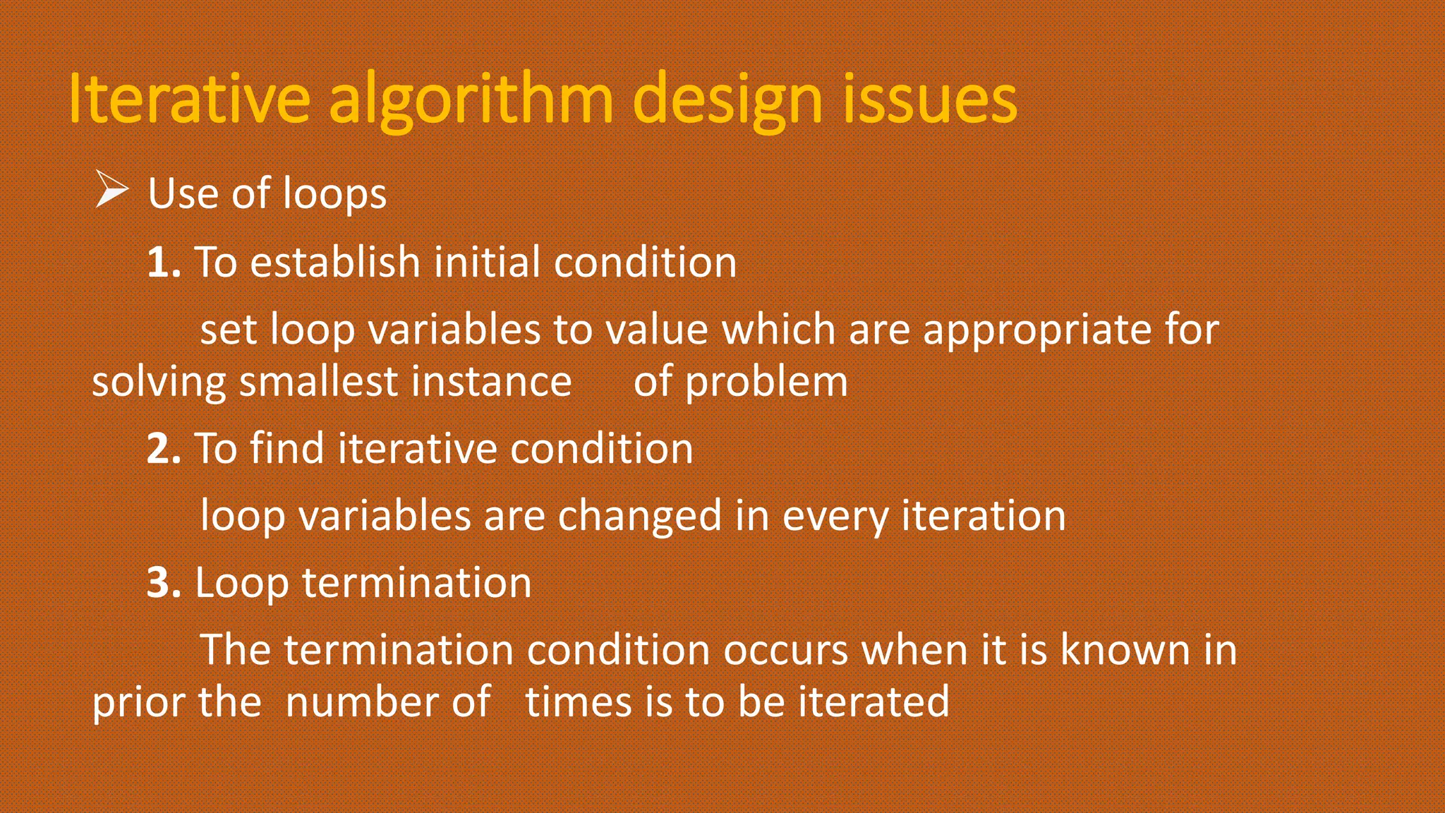 Iterative algorithm design issues
 Use of loops
1. To establish initial condition
set loop variables to value which are appropriate for
solving smallest instance of problem
2. To find iterative condition
loop variables are changed in every iteration
3. Loop termination
The termination condition occurs when it is known in
prior the number of times is to be iterated
 