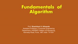 Fundamentals of
Algorithm
Prof. Shashikant V. Athawale
Assistant Professor | Computer Engineering
Department | AISSMS College of Engineering,
Kennedy Road, Pune , MH, India - 411001
 