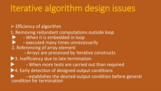Iterative algorithm design issues
 Efficiency of algorithm
1. Removing redundant computations outside loop
 - When it is embedded in loop
 - executed many times unnecessarily
2. Referencing of array element
- Arrays are processed by iterative constructs
3. Inefficiency due to late termination
 - When more tests are carried out than required
4. Early detection of designed output conditions
 - establishes the desired output condition before general
condition for termination
 