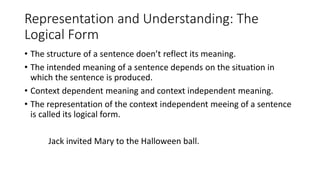Representation and Understanding: The
Logical Form
• The structure of a sentence doen’t reflect its meaning.
• The intended meaning of a sentence depends on the situation in
which the sentence is produced.
• Context dependent meaning and context independent meaning.
• The representation of the context independent meeing of a sentence
is called its logical form.
Jack invited Mary to the Halloween ball.
 