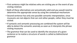 • First sentence might be relatives who are visiting you or the event of you
visiting relatives
• Both of these alternatives are semantically valid and you would need to
determine the appropriate sense by using the contextual mechanism
• Second sentence has only one possible semantic interpretation, since
museums are not objects that can visit other people, rather they must be
visited.
• If syntactic and semantic processing are combined the system will be
able to detect the semantic anomaly as soon as it interprets the phrase
visiting museums
• The grammar that can be used to identify the structure of a given
sentence or to realize a structure of words is called as bidirectional
grammar
 