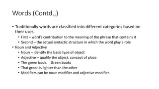 Words (Contd.,)
• Traditionally words are classified into different categories based on
their uses.
• First – word’s contribution to the meaning of the phrase that contains it
• Second – the actual syntactic structure in which the word play a role
• Noun and Adjective
• Noun – identify the basic type of object
• Adjective – qualify the object, concept of place
• The green book. Green books
• That green is lighter than the other
• Modifiers can be noun modifier and adjective modifier.
 