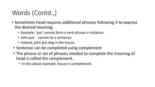 • Sometimes head requires additional phrases following it to express
the desired meaning.
• Example: ‘put’ cannot form a verb phrase in isolation.
• John put - cannot be a sentence.
• Instead, john put dog in the house.
• Sentence can be completed using complement
• The phrase or set of phrases needed to complete the meaning of
head is called the complement.
• In the above example, house is complement.
Words (Contd.,)
 