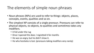 The elements of simple noun phrases
• Noun phrases (NPs) are used to refer to things: objects, places,
concepts, events, qualities and so on.
• The simplest NP consists of a single pronoun. Pronouns can refer to
physical objects, to objects, to qualities and sometimes takes any
modifiers.
• It hid under the rug
• Once I opened the door, I regretted it for months
• He was so angry, but he didn’t show it.
• He who hesitates is lost. (pronouns taking modifiers very rarely)
 