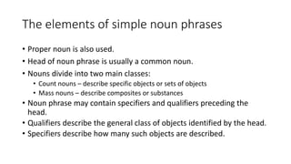 • Proper noun is also used.
• Head of noun phrase is usually a common noun.
• Nouns divide into two main classes:
• Count nouns – describe specific objects or sets of objects
• Mass nouns – describe composites or substances
• Noun phrase may contain specifiers and qualifiers preceding the
head.
• Qualifiers describe the general class of objects identified by the head.
• Specifiers describe how many such objects are described.
The elements of simple noun phrases
 