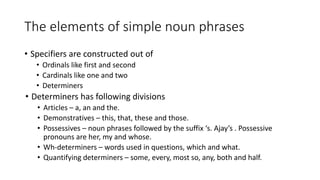 • Specifiers are constructed out of
• Ordinals like first and second
• Cardinals like one and two
• Determiners
• Determiners has following divisions
• Articles – a, an and the.
• Demonstratives – this, that, these and those.
• Possessives – noun phrases followed by the suffix ‘s. Ajay’s . Possessive
pronouns are her, my and whose.
• Wh-determiners – words used in questions, which and what.
• Quantifying determiners – some, every, most so, any, both and half.
The elements of simple noun phrases
 