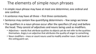 • A simple noun phrase may have at most one determiner, one ordinal and
one cardinal.
• A sentence may have all three – first three contestants.
• Sentence may contain few quantifying determiners – few songs we knew
• The qualifiers in a noun phrase occur after the specifiers (if any) and before
the head. They consist of adjectives and nouns being used as modifiers.
• Adjectives – words that attribute qualities to objects yet do not refer to the qualities
themselves. Angry is an adjective that attributes the quality of anger to something
• Noun modifiers – mass or count nouns used to modify another noun. Cook book or
the ceiling paint can.
The elements of simple noun phrases
 