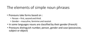 • Pronouns take forms based on :
• Person – first, second and third.
• Gender – masculine, feminine and neutral.
• In some languages nouns are classified by their gender (French)
• Pronouns distinguish number, person, gender and case (possessive,
subject or object)
The elements of simple noun phrases
 