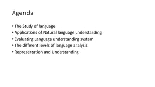 Agenda
• The Study of language
• Applications of Natural language understanding
• Evaluating Language understanding system
• The different levels of language analysis
• Representation and Understanding
 