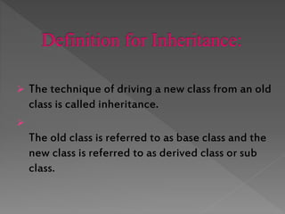  The technique of driving a new class from an old
class is called inheritance.
The old class is referred to as base class and the
new class is referred to as derived class or sub
class.