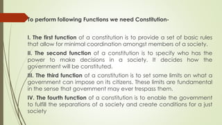 To perform following Functions we need Constitution-
I. The first function of a constitution is to provide a set of basic rules
that allow for minimal coordination amongst members of a society.
II. The second function of a constitution is to specify who has the
power to make decisions in a society. It decides how the
government will be constituted.
III. The third function of a constitution is to set some limits on what a
government can impose on its citizens. These limits are fundamental
in the sense that government may ever trespass them.
IV. The fourth function of a constitution is to enable the government
to fulfill the separations of a society and create conditions for a just
society
 