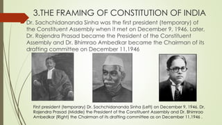 3.THE FRAMING OF CONSTITUTION OF INDIA
 Dr. Sachchidananda Sinha was the first president (temporary) of
the Constituent Assembly when it met on December 9, 1946. Later,
Dr. Rajendra Prasad became the President of the Constituent
Assembly and Dr. Bhimrao Ambedkar became the Chairman of its
drafting committee on December 11,1946
First president (temporary) Dr. Sachchidananda Sinha (Left) on December 9, 1946. Dr.
Rajendra Prasad (Middle) the President of the Constituent Assembly and Dr. Bhimrao
Ambedkar (Right) the Chairman of its drafting committee as on December 11,1946 .
 