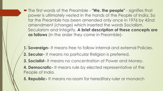  The first words of the Preamble - "We, the people" - signifies that
power is ultimately vested in the hands of the People of India. So
far the Preamble has been amended only once in 1976 by 42nd
amendment (change) which inserted the words Socialism,
Secularism and Integrity. A brief description of these concepts are
as follows (in the order they come in Preamble)-
1. Sovereign- It means free to follow internal and external Policies.
2. Secular- It means no particular Religion is preferred.
3. Socialist- It means no concentration of Power and Money.
4. Democratic- It means rule by elected representative of the
People of India.
5. Republic- It means no room for hereditary ruler or monarch
 