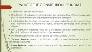 WHAT IS THE CONSTITUTION OF INDIA?
(i) Constitution of India In General:-
 Constitution of India is considered to be the supreme law of the country, as it
puts forth the framework of fundamental political principles.
 It establishes the structure, procedures, powers and duties of the government
and mentions the fundamental rights, directive principles and duties of
citizens.
 The Constitution declares India as a Sovereign, Socialist Democratic, and
Republic with a parliamentary form of government.
 The Indian Constitution shows Federal as well as Unitary System.
1. Federal System- powers are divided and/or shared between state and
central governments
2. Union System- power concentration in central government with weak state
Government
 