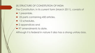(II) STRUCTURE OF CONSTITUTION OF INDIA
The Constitution, in its current form (March 2011), consists of
 1 preamble,
 25 parts containing 450 articles,
 12 schedules,
 2 appendices and
 97 amendments to date.
Although it is federal in nature it also has a strong unitary bias.
 