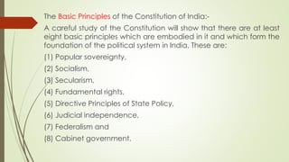 The Basic Principles of the Constitution of India:-
A careful study of the Constitution will show that there are at least
eight basic principles which are embodied in it and which form the
foundation of the political system in India. These are:
(1) Popular sovereignty,
(2) Socialism,
(3) Secularism,
(4) Fundamental rights,
(5) Directive Principles of State Policy,
(6) Judicial independence,
(7) Federalism and
(8) Cabinet government.
 