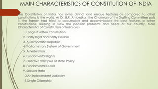 MAIN CHARACTERISTICS OF CONSTITUTION OF INDIA
The Constitution of India has some distinct and unique features as compared to other
constitutions to the world. As Dr. B.R. Ambedkar, the Chairman of the Drafting Committee puts
it, the framers had tried to accumulate and accommodate the best features of other
constitutions, keeping in view the peculiar problems and needs of our country. Main
Characteristics of Constitution of India are:-
1. Longest written constitution.
2. Partly Rigid and Partly Flexible
3. A Democratic Republic
4. Parliamentary System of Government
5. A Federation
6. Fundamental Rights
7. Directive Principles of State Policy
8. Fundamental Duties
9. Secular State
10.An Independent Judiciary
11.Single Citizenship
 