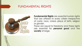 FUNDAMENTAL RIGHTS
Fundamental Rights are essential human rights
that are offered to every citizen irrespective
of caste, race, creed, place of birth, religion
or gender.
These are equal to freedoms and these rights
are essential for personal good and the
society at large.
 