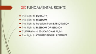 SIX FUNDAMENTAL RIGHTS
 The Right to EQUALITY
 The Right to FREEDOM
 The Right to Freedom from EXPLOITATION
 The Right to FREEDOM OF RELIGION
 CULTURAl and EDUCATIONAL Rights
 The Right to CONSTITUTIONAL REMEDIES
 