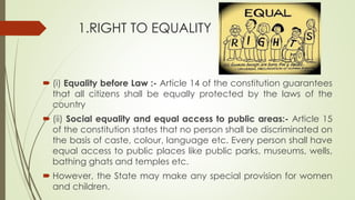 1.RIGHT TO EQUALITY
 (i) Equality before Law :- Article 14 of the constitution guarantees
that all citizens shall be equally protected by the laws of the
country
 (ii) Social equality and equal access to public areas:- Article 15
of the constitution states that no person shall be discriminated on
the basis of caste, colour, language etc. Every person shall have
equal access to public places like public parks, museums, wells,
bathing ghats and temples etc.
 However, the State may make any special provision for women
and children.
 