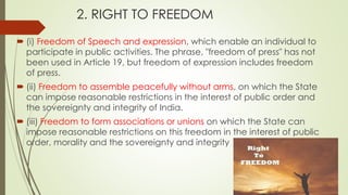 2. RIGHT TO FREEDOM
 (i) Freedom of Speech and expression, which enable an individual to
participate in public activities. The phrase, "freedom of press" has not
been used in Article 19, but freedom of expression includes freedom
of press.
 (ii) Freedom to assemble peacefully without arms, on which the State
can impose reasonable restrictions in the interest of public order and
the sovereignty and integrity of India.
 (iii) Freedom to form associations or unions on which the State can
impose reasonable restrictions on this freedom in the interest of public
order, morality and the sovereignty and integrity
 