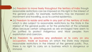  (iv) Freedom to move freely throughout the territory of India though
reasonable restrictions can be imposed on this right in the interest of
the general public, for example, restrictions may be imposed on
movement and travelling, so as to control epidemics.
 (v) Freedom to reside and settle in any part of the territory of India
which is also subject to reasonable restrictions by the State in the
interest of the general public or for the protection of the schedule
tribes because certain safeguards as are envisaged here seem to
be justified to protect indigenous and tribal peoples from
exploitation and coercion.
 (vi) Freedom to practice any profession or to carry on any
occupation, trade or business on which the State may impose
reasonable restrictions in the interest of the general public. Thus,
there is no right to carry on a business which is dangerous or
immoral.
 